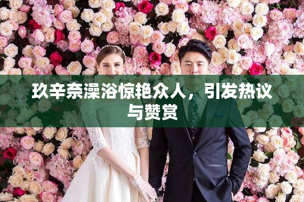 玖辛奈澡浴惊艳众人，引发热议与赞赏