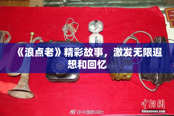 《浪点老》精彩故事，激发无限遐想和回忆