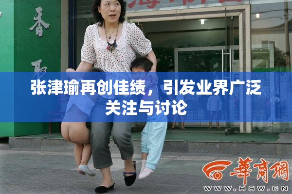 张津瑜再创佳绩，引发业界广泛关注与讨论