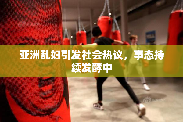 亚洲乱妇引发社会热议，事态持续发酵中