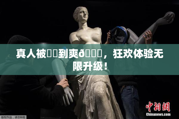 真人被❌‌到爽🔞，狂欢体验无限升级！