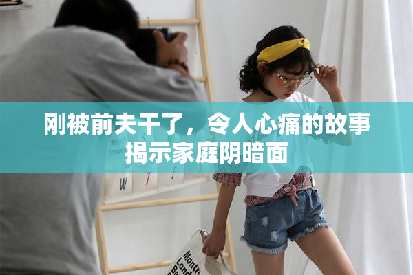 刚被前夫干了，令人心痛的故事揭示家庭阴暗面