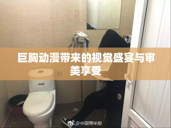 巨胸动漫带来的视觉盛宴与审美享受