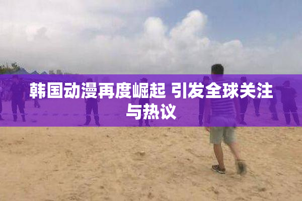 韩国动漫再度崛起 引发全球关注与热议