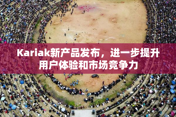 Kariak新产品发布，进一步提升用户体验和市场竞争力