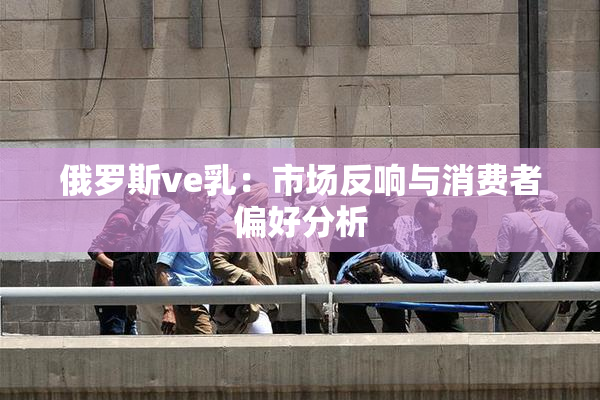 俄罗斯ve乳：市场反响与消费者偏好分析