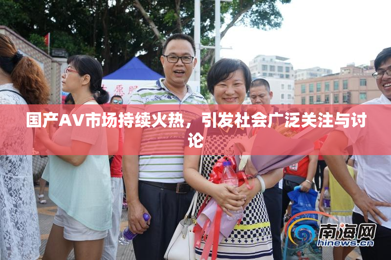 国产AV市场持续火热，引发社会广泛关注与讨论