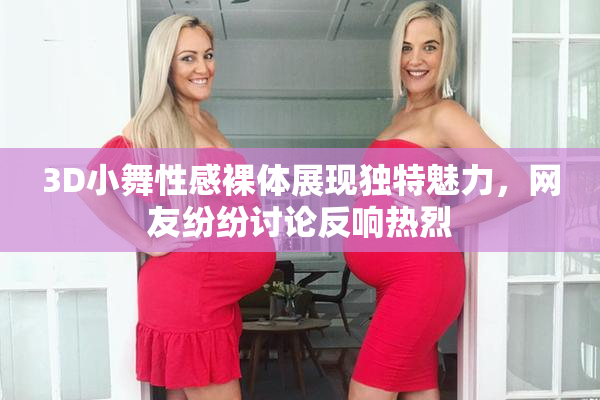 3D小舞性感裸体展现独特魅力，网友纷纷讨论反响热烈