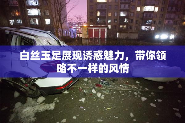白丝玉足展现诱惑魅力，带你领略不一样的风情
