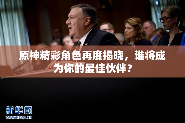 原神精彩角色再度揭晓，谁将成为你的最佳伙伴？