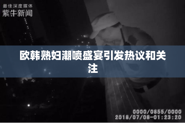 欧韩熟妇潮喷盛宴引发热议和关注