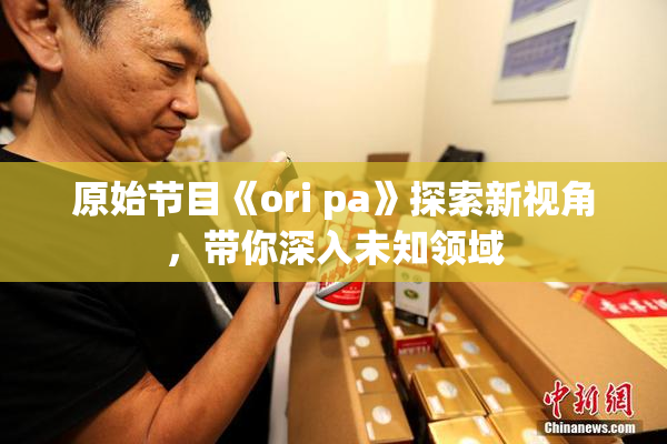 原始节目《ori pa》探索新视角，带你深入未知领域