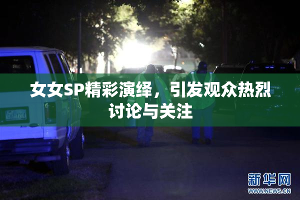 女女SP精彩演绎，引发观众热烈讨论与关注