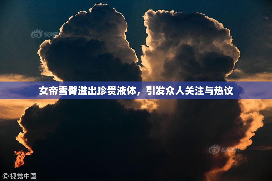 女帝雪臀溢出珍贵液体，引发众人关注与热议