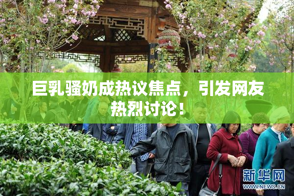 巨乳骚奶成热议焦点，引发网友热烈讨论！