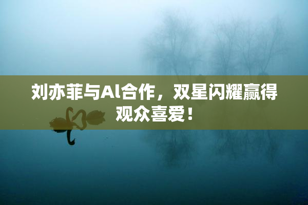 刘亦菲与Al合作，双星闪耀赢得观众喜爱！
