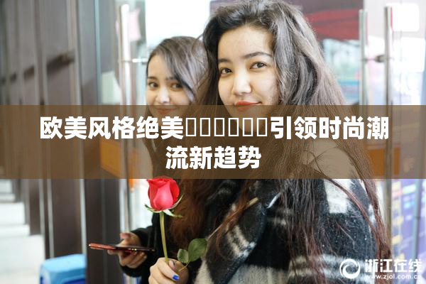 欧美风格绝美❌‌❌‌❌‌引领时尚潮流新趋势