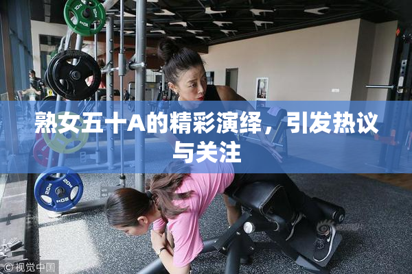 熟女五十A的精彩演绎，引发热议与关注