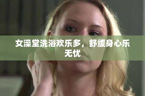 女澡堂洗浴欢乐多，舒缓身心乐无忧