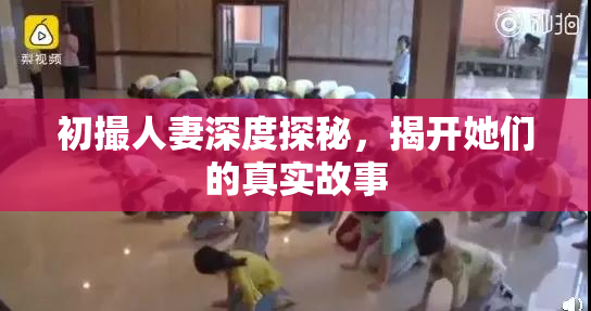 初撮人妻深度探秘，揭开她们的真实故事