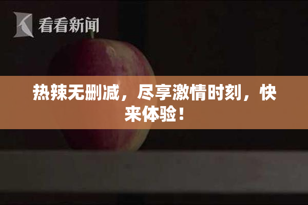 热辣无删减，尽享激情时刻，快来体验！