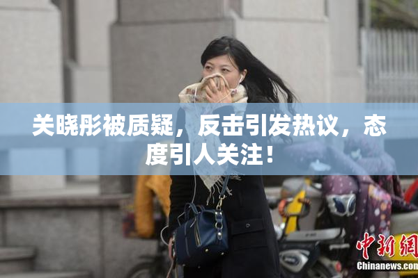 关晓彤被质疑，反击引发热议，态度引人关注！