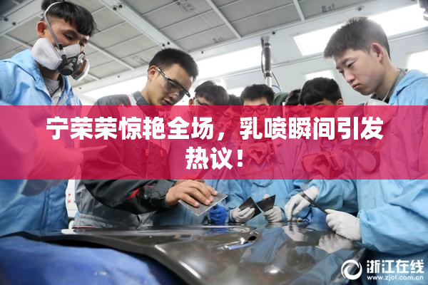 宁荣荣惊艳全场，乳喷瞬间引发热议！