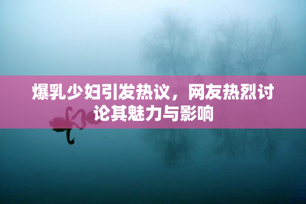 爆乳少妇引发热议，网友热烈讨论其魅力与影响