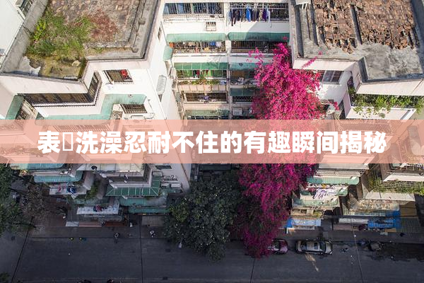 表妺洗澡忍耐不住的有趣瞬间揭秘