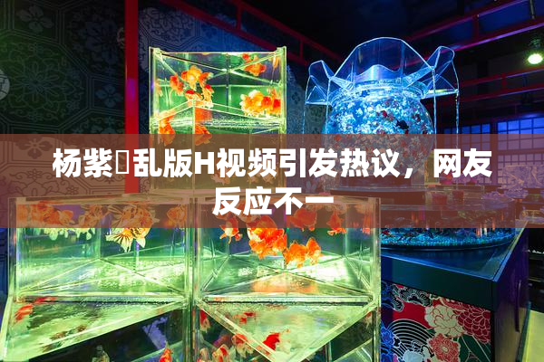 杨紫婬乱版H视频引发热议，网友反应不一