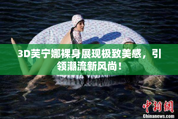 3D芙宁娜裸身展现极致美感，引领潮流新风尚！