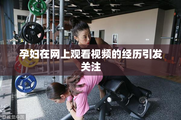 孕妇在网上观看视频的经历引发关注