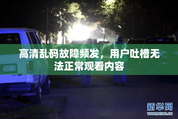 高清乱码故障频发，用户吐槽无法正常观看内容