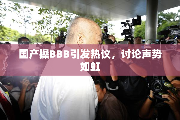 国产搡BBB引发热议，讨论声势如虹
