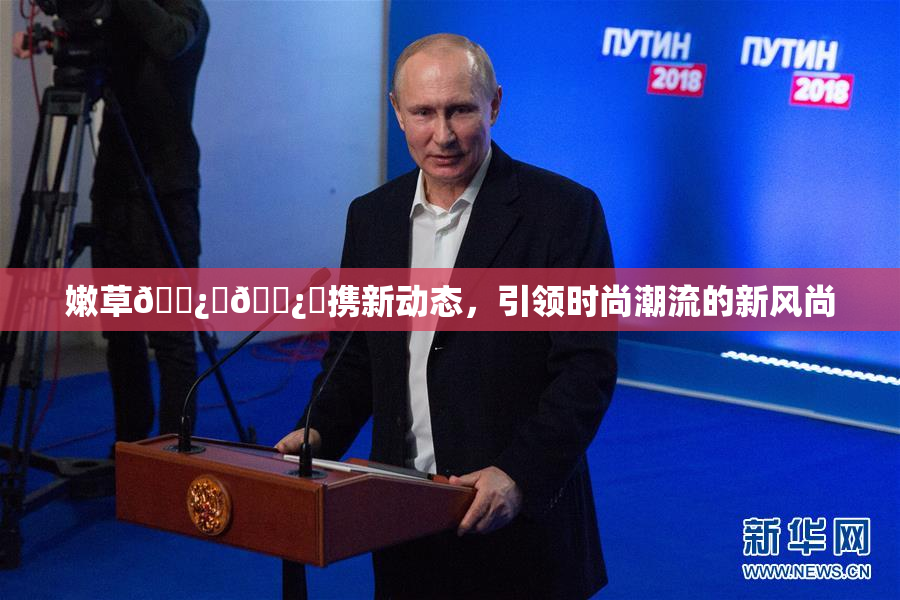 嫩草🌿‌🌿‌携新动态，引领时尚潮流的新风尚