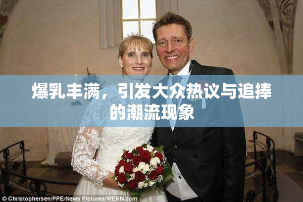 爆乳丰满，引发大众热议与追捧的潮流现象