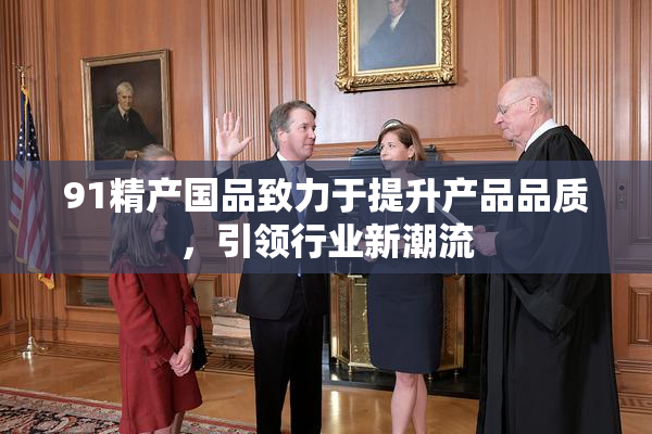 91精产国品致力于提升产品品质，引领行业新潮流