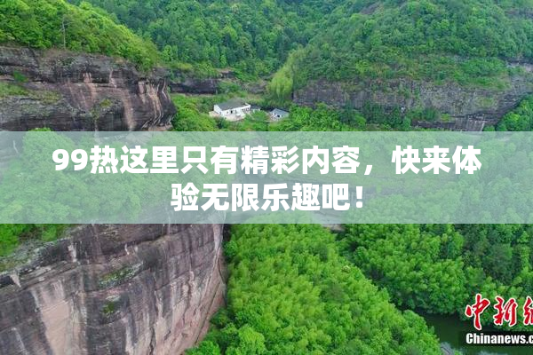 99热这里只有精彩内容，快来体验无限乐趣吧！