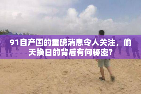 91自产国的重磅消息令人关注，偷天换日的背后有何秘密？