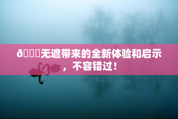 🔞无遮带来的全新体验和启示，不容错过！