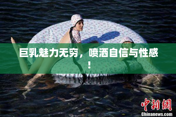 巨乳魅力无穷，喷洒自信与性感！