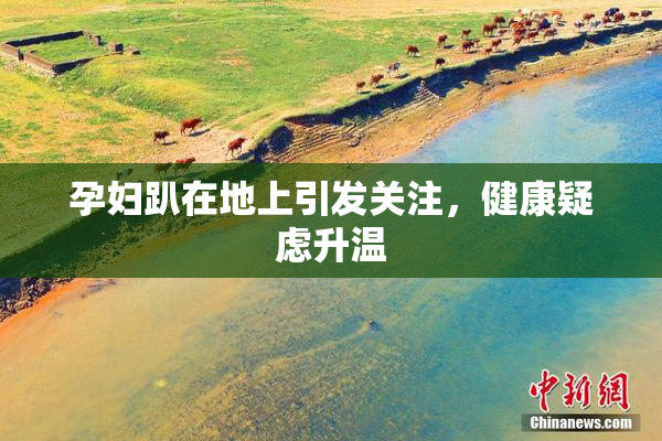 孕妇趴在地上引发关注，健康疑虑升温