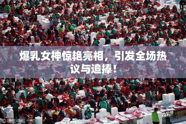 爆乳女神惊艳亮相，引发全场热议与追捧！