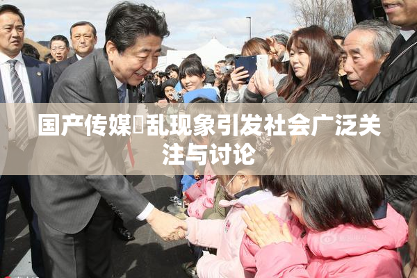 国产传媒婬乱现象引发社会广泛关注与讨论