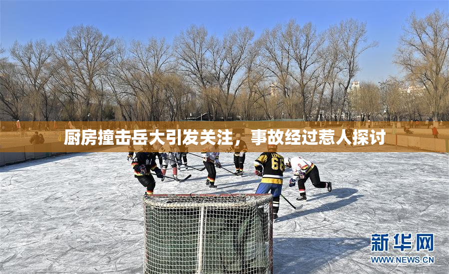厨房撞击岳大引发关注，事故经过惹人探讨