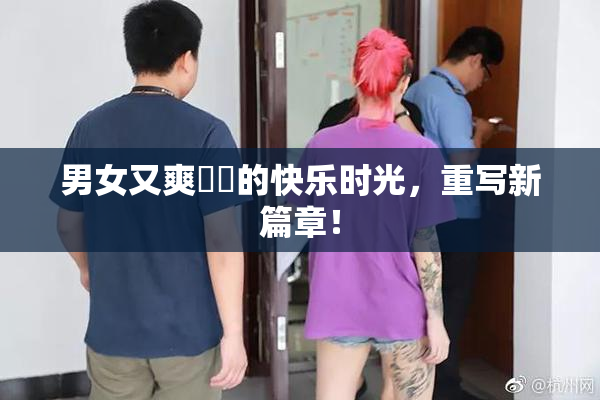 男女又爽❌‌的快乐时光，重写新篇章！