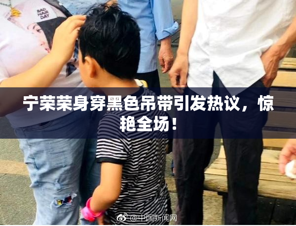 宁荣荣身穿黑色吊带引发热议，惊艳全场！