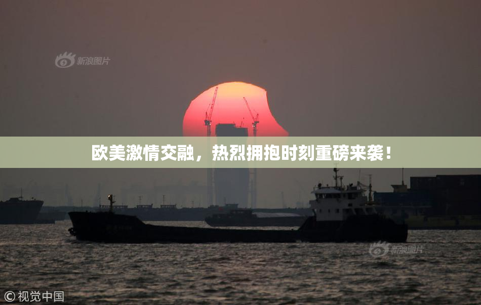欧美激情交融，热烈拥抱时刻重磅来袭！