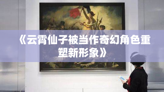 《云霄仙子被当作奇幻角色重塑新形象》