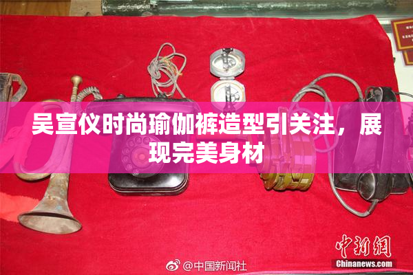 吴宣仪时尚瑜伽裤造型引关注，展现完美身材